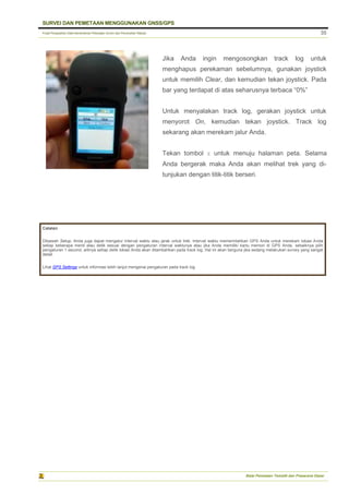 Pusat Pengolahan Data Kementerian Pekerjaan Umum dan Perumahan Rakyat
SURVEI DAN PEMETAAN MENGGUNAKAN GNSS/GPS
Balai Pemetaan Tematik dan Prasarana Dasar
35
Jika Anda ingin mengosongkan track log untuk
menghapus perekaman sebelumnya, gunakan joystick
untuk memilih Clear, dan kemudian tekan joystick. Pada
bar yang terdapat di atas seharusnya terbaca “0%”
Untuk menyalakan track log, gerakan joystick untuk
menyorot On, kemudian tekan joystick. Track log
sekarang akan merekam jalur Anda.
Tekan tombol X untuk menuju halaman peta. Selama
Anda bergerak maka Anda akan melihat trek yang di-
tunjukan dengan titik-titik berseri.
Catatan
Dibawah Setup, Anda juga dapat mengatur interval waktu atau jarak untuk trek. Interval waktu memerintahkan GPS Anda untuk merekam lokasi Anda
setiap beberapa menit atau detik sesuai dengan pengaturan interval waktunya atau jika Anda memiliki kartu memori di GPS Anda, sebaiknya pilih
pengaturan 1 second, artinya setiap detik lokasi Anda akan ditambahkan pada track log. Hal ini akan berguna jika sedang melakukan survey yang sangat
detail.
Lihat GPS Settings untuk informasi lebih lanjut mengenai pengaturan pada track log
 