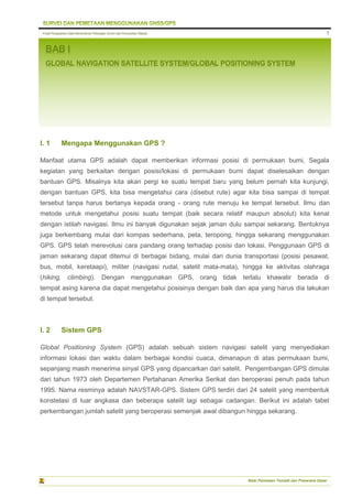 Pusat Pengolahan Data Kementerian Pekerjaan Umum dan Perumahan Rakyat
Balai Pemetaan Tematik dan Prasarana Dasar
1
BAB I
GLOBAL NAVIGATION SATELLITE SYSTEM/GLOBAL POSITIONING SYSTEM
I. 1 Mengapa Menggunakan GPS ?
Manfaat utama GPS adalah dapat memberikan informasi posisi di permukaan bumi, Segala
kegiatan yang berkaitan dengan posisi/lokasi di permukaan bumi dapat diselesaikan dengan
bantuan GPS. Misalnya kita akan pergi ke suatu tempat baru yang belum pernah kita kunjungi,
dengan bantuan GPS, kita bisa mengetahui cara (disebut rute) agar kita bisa sampai di tempat
tersebut tanpa harus bertanya kepada orang - orang rute menuju ke tempat tersebut. Ilmu dan
metode untuk mengetahui posisi suatu tempat (baik secara relatif maupun absolut) kita kenal
dengan istilah navigasi. Ilmu ini banyak digunakan sejak jaman dulu sampai sekarang. Bentuknya
juga berkembang mulai dari kompas sederhana, peta, teropong, hingga sekarang menggunakan
GPS. GPS telah merevolusi cara pandang orang terhadap posisi dan lokasi. Penggunaan GPS di
jaman sekarang dapat ditemui di berbagai bidang, mulai dari dunia transportasi (posisi pesawat,
bus, mobil, keretaapi), militer (navigasi rudal, satelit mata-mata), hingga ke aktivitas olahraga
(hiking, climbing). Dengan menggunakan GPS, orang tidak terlalu khawatir berada di
tempat asing karena dia dapat mengetahui posisinya dengan baik dan apa yang harus dia lakukan
di tempat tersebut.
I. 2 Sistem GPS
Global Positioning System (GPS) adalah sebuah sistem navigasi satelit yang menyediakan
informasi lokasi dan waktu dalam berbagai kondisi cuaca, dimanapun di atas permukaan bumi,
sepanjang masih menerima sinyal GPS yang dipancarkan dari satelit. Pengembangan GPS dimulai
dari tahun 1973 oleh Departemen Pertahanan Amerika Serikat dan beroperasi penuh pada tahun
1995. Nama resminya adalah NAVSTAR-GPS. Sistem GPS terdiri dari 24 satelit yang membentuk
konstelasi di luar angkasa dan beberapa satelit lagi sebagai cadangan. Berikut ini adalah tabel
perkembangan jumlah satelit yang beroperasi semenjak awal dibangun hingga sekarang.
 
