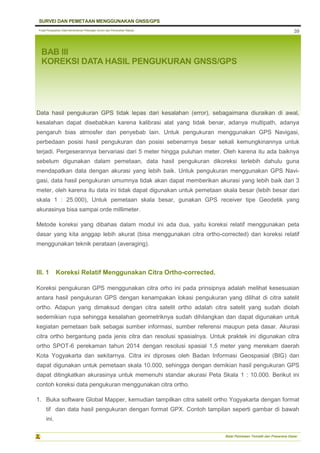 Pusat Pengolahan Data Kementerian Pekerjaan Umum dan Perumahan Rakyat
SURVEI DAN PEMETAAN MENGGUNAKAN GNSS/GPS
Balai Pemetaan Tematik dan Prasarana Dasar
39
BAB III
KOREKSI DATA HASIL PENGUKURAN GNSS/GPS
Data hasil pengukuran GPS tidak lepas dari kesalahan (error), sebagaimana diuraikan di awal,
kesalahan dapat disebabkan karena kalibrasi alat yang tidak benar, adanya multipath, adanya
pengaruh bias atmosfer dan penyebab lain. Untuk pengukuran menggunakan GPS Navigasi,
perbedaan posisi hasil pengukuran dan posisi sebenarnya besar sekali kemungkinannya untuk
terjadi. Pergeserannya bervariasi dari 5 meter hingga puluhan meter. Oleh karena itu ada baiknya
sebelum digunakan dalam pemetaan, data hasil pengukuran dikoreksi terlebih dahulu guna
mendapatkan data dengan akurasi yang lebih baik. Untuk pengukuran menggunakan GPS Navi-
gasi, data hasil pengukuran umumnya tidak akan dapat memberikan akurasi yang lebih baik dari 3
meter, oleh karena itu data ini tidak dapat digunakan untuk pemetaan skala besar (lebih besar dari
skala 1 : 25.000), Untuk pemetaan skala besar, gunakan GPS receiver tipe Geodetik yang
akurasinya bisa sampai orde millimeter.
Metode koreksi yang dibahas dalam modul ini ada dua, yaitu koreksi relatif menggunakan peta
dasar yang kita anggap lebih akurat (bisa menggunakan citra ortho-corrected) dan koreksi relatif
menggunakan teknik perataan (averaging).
III. 1 Koreksi Relatif Menggunakan Citra Ortho-corrected.
Koreksi pengukuran GPS menggunakan citra orho ini pada prinsipnya adalah melihat kesesuaian
antara hasil pengukuran GPS dengan kenampakan lokasi pengukuran yang dilihat di citra satelit
ortho. Adapun yang dimaksud dengan citra satelit ortho adalah citra satelit yang sudah diolah
sedemikian rupa sehingga kesalahan geometriknya sudah dihilangkan dan dapat digunakan untuk
kegiatan pemetaan baik sebagai sumber informasi, sumber referensi maupun peta dasar. Akurasi
citra ortho bergantung pada jenis citra dan resolusi spasialnya. Untuk praktek ini digunakan citra
ortho SPOT-6 perekaman tahun 2014 dengan resolusi spasial 1,5 meter yang merekam daerah
Kota Yogyakarta dan sekitarnya. Citra ini diproses oleh Badan Informasi Geospasial (BIG) dan
dapat digunakan untuk pemetaan skala 10.000, sehingga dengan demikian hasil pengukuran GPS
dapat ditingkatkan akurasinya untuk memenuhi standar akurasi Peta Skala 1 : 10.000. Berikut ini
contoh koreksi data pengukuran menggunakan citra ortho.
1. Buka software Global Mapper, kemudian tampilkan citra satelit ortho Yogyakarta dengan format
tif dan data hasil pengukuran dengan format GPX. Contoh tampilan seperti gambar di bawah
ini.
 
