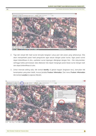 Pusat Pengolahan Data Kementerian Pekerjaan Umum dan Perumahan Rakyat
SURVEI DAN PEMETAAN MENGGUNAKAN GNSS/GPS
Balai Pemetaan Tematik dan Prasarana Dasar
40
2. Tiga dari empat titik hasil survei ternyata bergeser cukup jauh dari posisi yang seharusnya. Kita
akan memperbaiki posisi hasil pengukuran agar sesuai dengan posisi survei. Agar posisi survei
dapat diidentifikasi di citra, usahakan survei lapangan dilengkapi dengan foto - foto dokumentasi,
sehingga ketika pemrosesan data dilakukan kita dapat mengingat posisi lokasi survei dengan baik
dan dapat diidentifikasi di citra.
3. Untuk memulai editing data, klik tombol Identify di global mapper (lingkaran biru), kemudian klik
kenampakan yang akan diedit, muncul jendela Feature Information. Dari menu Feature Information
klik tombol Location (Lingkaran Merah).
 