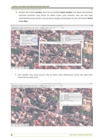 Pusat Pengolahan Data Kementerian Pekerjaan Umum dan Perumahan Rakyat
SURVEI DAN PEMETAAN MENGGUNAKAN GNSS/GPS
Balai Pemetaan Tematik dan Prasarana Dasar
41
4. Setelah klik tombol Location, akan muncul jendela select location, kita dapat memasukkan
informasi koordinat yang benar ke dalam kolom yang tersedia, atau jika kita ingin
memindahkan posisi secara manual sesuai dengan kenampakan di citra, klik tombol Select
From Map.
5. Dari jendela map yang muncul, klik ke lokasi yang seharusnya, posisi titik awal akan
berpindah ke posisi baru.
 