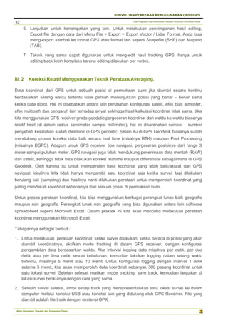 Pusat Pengolahan Data Kementerian Pekerjaan Umum dan Perumahan Rakyat
SURVEI DAN PEMETAAN MENGGUNAKAN GNSS/GPS
Balai Pemetaan Tematik dan Prasarana Dasar
42
6. Lanjutkan untuk kenampakan yang lain. Untuk melakukan penyimpanan hasil editing,
Export file dengan cara dari Menu File > Export > Export Vector / Lidar Format. Anda bisa
meng-export kembali ke format GPX atau format lain seperti Shapefile (SHP) dan Mapinfo
(TAB).
7. Teknik yang sama dapat digunakan untuk meng-edit hasil tracking GPS, hanya untuk
editing track lebih kompleks karena editing dilakukan per vertex.
III. 2 Koreksi Relatif Menggunakan Teknik Perataan/Averaging.
Data koordinat dari GPS untuk sebuah posisi di permukaan bumi jika diambil secara kontinu
berdasarkan selang waktu tertentu tidak pernah menunjukkan posisi yang benar - benar sama
ketika data diplot. Hal ini disebabkan antara lain perubahan konfigurasi satelit, efek bias atmosfer,
efek multipath dan pengaruh lain terhadap sinyal sehingga hasil kalkulasi koordinat tidak sama. Jika
kita menggunakan GPS receiver grade geodetic pergeseran koordinat dari waktu ke waktu biasanya
relatif kecil (di dalam radius sentimeter sampai millimeter), hal ini dikarenakan sumber - sumber
penyebab kesalahan sudah dieliminir di GPS geodetic. Selain itu di GPS Geodetik biasanya sudah
mendukung proses koreksi data baik secara real time (misalnya RTK) maupun Post Processing
(misalnya DGPS). Adapun untuk GPS receiver tipe navigasi, pergeseran posisinya dari range 3
meter sampai puluhan meter. GPS navigasi juga tidak mendukung penerimaan data mentah (RAW)
dari satelit, sehingga tidak bisa dilakukan koreksi realtime maupun differensial sebagaimana di GPS
Geodetik. Oleh karena itu untuk memperoleh hasil koordinat yang lebih baik/akurat dari GPS
navigasi, idealnya kita tidak hanya mengambil satu koordinat saja ketika survei, tapi dilakukan
berulang kali (sampling) dan hasilnya nanti dilakukan perataan untuk memperoleh koordinat yang
paling mendekati koordinat sebenarnya dari sebuah posisi di permukaan bumi.
Untuk proses perataan koordinat, kita bisa menggunakan berbagai perangkat lunak baik geografis
maupun non geografis. Perangkat lunak non geografis yang bisa digunakan antara lain software
spreadsheet seperti Microsoft Excel. Dalam praktek ini kita akan mencoba melakukan perataan
koordinat menggunakan Microsoft Excel.
Tahapannya sebagai berikut :
1. Untuk melakukan perataan koordinat, ketika survei dilakukan, ketika berada di posisi yang akan
diambil koordinatnya, aktifkan mode tracking di dalam GPS receiver, dengan konfigurasi
pengambilan data berdasarkan waktu. Atur interval logging data misalnya per detik, per dua
detik atau per lima detik sesuai kebutuhan, kemudian lakukan logging dalam selang waktu
tertentu, misalnya 5 menit atau 10 menit. Untuk konfigurasi logging dengan interval 1 detik
selama 5 menit, kita akan memperoleh data koordinat sebanyak 300 pasang koordinat untuk
satu lokasi survei. Setelah selesai, matikan mode tracking, save track, kemudian lanjutkan di
lokasi survei berikutnya dengan cara yang sama.
2. Setelah survei selesai, ambil setiap track yang merepresentasikan satu lokasi survei ke dalam
computer melalui koneksi USB atau koneksi lain yang didukung oleh GPS Receiver. File yang
diambil adalah file track dengan ekstensi GPX.
 