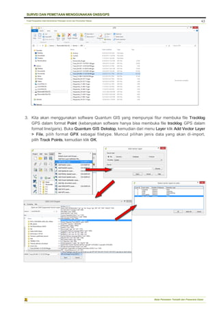 Pusat Pengolahan Data Kementerian Pekerjaan Umum dan Perumahan Rakyat
SURVEI DAN PEMETAAN MENGGUNAKAN GNSS/GPS
Balai Pemetaan Tematik dan Prasarana Dasar
43
3. Kita akan menggunakan software Quantum GIS yang mempunyai fitur membuka file Tracklog
GPS dalam format Point (kebanyakan software hanya bisa membuka file tracklog GPS dalam
format line/garis). Buka Quantum GIS Dekstop, kemudian dari menu Layer klik Add Vector Layer
> File, pilih format GPX sebagai filetype. Muncul pilihan jenis data yang akan di-import,
pilih Track Points, kemudian klik OK.
 