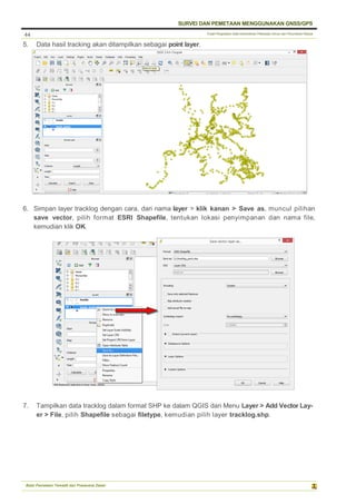Pusat Pengolahan Data Kementerian Pekerjaan Umum dan Perumahan Rakyat
SURVEI DAN PEMETAAN MENGGUNAKAN GNSS/GPS
Balai Pemetaan Tematik dan Prasarana Dasar
44
5. Data hasil tracking akan ditampilkan sebagai point layer.
6. Simpan layer tracklog dengan cara, dari nama layer > klik kanan > Save as, muncul pilihan
save vector, pilih format ESRI Shapefile, tentukan lokasi penyimpanan dan nama file,
kemudian klik OK.
7. Tampilkan data tracklog dalam format SHP ke dalam QGIS dari Menu Layer > Add Vector Lay-
er > File, pilih Shapefile sebagai filetype, kemudian pilih layer tracklog.shp.
 