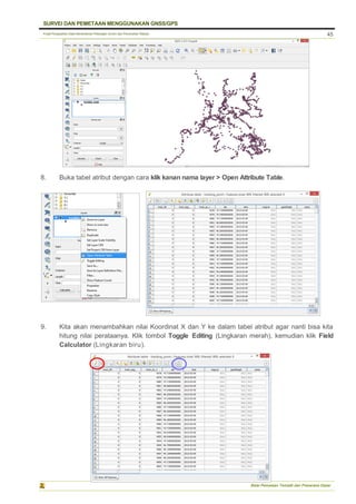 Pusat Pengolahan Data Kementerian Pekerjaan Umum dan Perumahan Rakyat
SURVEI DAN PEMETAAN MENGGUNAKAN GNSS/GPS
Balai Pemetaan Tematik dan Prasarana Dasar
45
8. Buka tabel atribut dengan cara klik kanan nama layer > Open Attribute Table.
9. Kita akan menambahkan nilai Koordinat X dan Y ke dalam tabel atribut agar nanti bisa kita
hitung nilai perataanya. Klik tombol Toggle Editing (Lingkaran merah), kemudian klik Field
Calculator (Lingkaran biru).
 