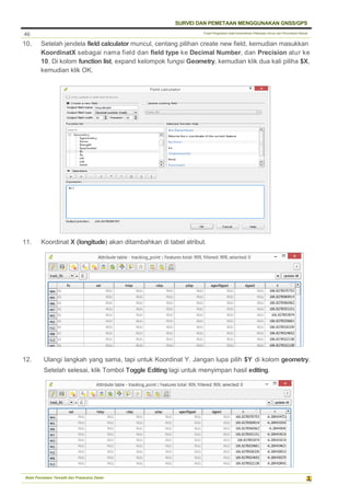 Pusat Pengolahan Data Kementerian Pekerjaan Umum dan Perumahan Rakyat
SURVEI DAN PEMETAAN MENGGUNAKAN GNSS/GPS
Balai Pemetaan Tematik dan Prasarana Dasar
46
10. Setelah jendela field calculator muncul, centang pilihan create new field, kemudian masukkan
KoordinatX sebagai nama field dan field type ke Decimal Number, dan Precision atur ke
10. Di kolom function list, expand kelompok fungsi Geometry, kemudian klik dua kali piliha $X,
kemudian klik OK.
11. Koordinat X (longitude) akan ditambahkan di tabel atribut.
12. Ulangi langkah yang sama, tapi untuk Koordinat Y. Jangan lupa pilih $Y di kolom geometry.
Setelah selesai, klik Tombol Toggle Editing lagi untuk menyimpan hasil editing.
 