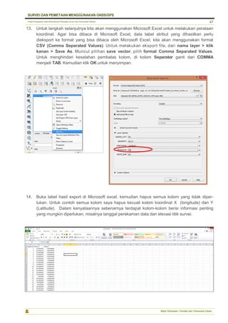 Pusat Pengolahan Data Kementerian Pekerjaan Umum dan Perumahan Rakyat
SURVEI DAN PEMETAAN MENGGUNAKAN GNSS/GPS
Balai Pemetaan Tematik dan Prasarana Dasar
47
13. Untuk langkah selanjutnya kita akan menggunakan Microsoft Excel untuk melakukan perataan
koordinat. Agar bisa dibaca di Microsoft Excel, data tabel atribut yang dihasilkan perlu
dieksport ke format yang bisa dibaca oleh Microsoft Excel, kita akan menggunakan format
CSV (Comma Separated Values). Untuk melakukan eksport file, dari nama layer > klik
kanan > Save As. Muncul pilihan save vector, pilih format Comma Separated Values.
Untuk menghindari kesalahan pembatas kolom, di kolom Separator ganti dari COMMA
menjadi TAB. Kemudian klik OK untuk menyimpan.
14. Buka tabel hasil export di Microsoft excel, kemudian hapus semua kolom yang tidak diper-
lukan. Untuk contoh semua kolom saya hapus kecuali kolom koordinat X (longitude) dan Y
(Latitude). Dalam kenyataannya sebenarnya terdapat kolom-kolom berisi informasi penting
yang mungkin diperlukan, misalnya tanggal perekaman data dan elevasi titik survei.
 