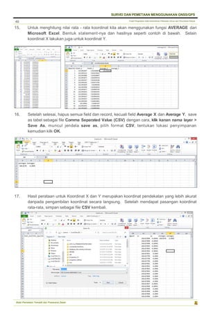 Pusat Pengolahan Data Kementerian Pekerjaan Umum dan Perumahan Rakyat
SURVEI DAN PEMETAAN MENGGUNAKAN GNSS/GPS
Balai Pemetaan Tematik dan Prasarana Dasar
48
15. Untuk menghitung nilai rata - rata koordinat kita akan menggunakan fungsi AVERAGE dari
Microsoft Excel. Bentuk statement-nya dan hasilnya seperti contoh di bawah. Selain
koordinat X lakukan juga untuk koordinat Y.
16. Setelah selesai, hapus semua field dan record, kecuali field Average X dan Average Y, save
as tabel sebagai file Comma Separated Value (CSV) dengan cara, klik kanan nama layer >
Save As, muncul jendela save as, pilih format CSV, tentukan lokasi penyimpanan
kemudian kilk OK.
17. Hasil perataan untuk Koordinat X dan Y merupakan koordinat pendekatan yang lebih akurat
daripada pengambilan koordinat secara langsung. Setelah mendapat pasangan koordinat
rata-rata, simpan sebagai file CSV kembali.
 