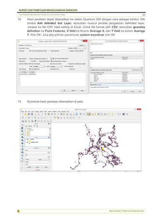 Pusat Pengolahan Data Kementerian Pekerjaan Umum dan Perumahan Rakyat
SURVEI DAN PEMETAAN MENGGUNAKAN GNSS/GPS
Balai Pemetaan Tematik dan Prasarana Dasar
49
18. Hasil perataan dapat ditampilkan ke dalam Quantum GIS dengan cara sebagai berikut. Klik
tombol Add delimited text Layer, kemudian muncul jendela pengaturan delimited layer,
.browse ke file CSV hasil editing di Excel. Untuk file format pilih CSV, kemudian geometry
definition ke Point Features, X field ke Kolom Average X, dan Y field ke kolom Average
Y. Klik OK. Jika ada pilihan penentuan system koordinat, klik OK
19. Koordinat hasil perataan ditampilkan di peta.
 