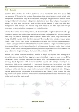Pusat Pengolahan Data Kementerian Pekerjaan Umum dan Perumahan Rakyat
SURVEI DAN PEMETAAN MENGGUNAKAN GNSS/GPS
Balai Pemetaan Tematik dan Prasarana Dasar
50
III. 3 Evaluasi
Demikian telah dibahas dua metode sederhana untuk mengkoreksi data hasil survei GPS
menggunakan GPS receiver tipe navigasi. Dua metode diatas memang bukan metode terbaik untuk
memperoleh data koordinat yang akurat dan presisi, mengingat penggunaan GPS navigasi sendiri
mempunyai banyak keterbatasan sebagaimana dijelaskan di awal. Satu hal yang harus dipahami
adalah, kita akan sulit memperoleh data koordinat dengan akurasi 3 meter atau lebih kecil
menggunakan GPS navigasi. Dua metode yang telah dijelaskan pun tidak lepas dari berbagai
kelemahan yang menyebabkan penggunaannya menjadi terbatas.
Untuk metode koreksi manual menggunakan peta dasar/citra ortho yang telah diketahui kualitas ge-
ometriknya, kualitas data hasil koreksi akan bergantung pada kualitas peta/citra referensi. Jika citra
ortho yang kita gunakan mempunyai resolusi spasial 5 meter, maka koreksi yang kita lakukan ter-
hadap data GPS mungkin tidak akan lebih baik dari 15 meter. Demikian pula jika resolusi spasial
citra 0,5 meter (50 cm), maka koreksi yang kita lakukan terhadap data GPS bisa mencapai akurasi 2
-3 meter. Mengapa demikian? Hal ini dikarenakan resolusi citra akan sangat menentukan kejelasan
kenampakan lokasi survei di permukaan bumi, sehingga dapat dikatakan, makin tinggi resolusi
citranya, makin mudah kita mengamati dan mengidentifikasi pergeseran posisi antara lokasi survei
yang sebenarnya dengan lokasi yang ditunjukkan oleh pembacaan GPS.
Adapun untuk teknik perataan (averaging), metode ini hanya bisa dipakai untuk meningkatkan
akurasi jika sebaran data titik hasil logging mempunyai distribusi penyebaran yang normal. Dilihat
dari konsep statistik, distribusi normal/Standar deviasi kecil, memungkinkan nilai rata-rata (mean/
average) dapat digunakan untuk merepresentasikan populasi atau sampel. Sedangkan jika
distribusinya tidak normal, maka teknik ini tidak dapat digunakan, dan kemungkinan besar tidak
akan memberikan koordinat rata-rata yang cukup akurat dan presisi. Dalam prakteknya kita dapat
melakukan seleksi data jika data sampel tidak menunjukkan distribusi yang normal, data - data yang
memiliki kecenderungan penyebaran yang menyimpang jauh (outliers) dapat dihapus dan tidak
digunakan dalam proses averaging. Di bawah ini adalah contoh sebaran data titik koordinat yang
terdistribusi normal dan tidak normal.
Distribusi Normal
 