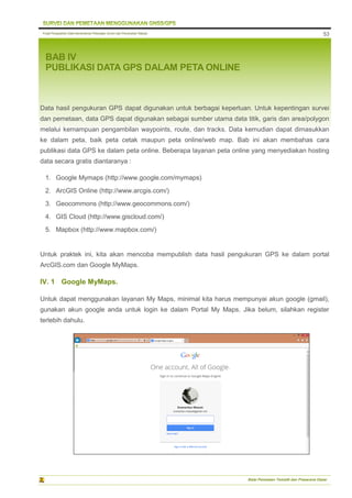 Pusat Pengolahan Data Kementerian Pekerjaan Umum dan Perumahan Rakyat
Balai Pemetaan Tematik dan Prasarana Dasar
53
BAB IV
PUBLIKASI DATA GPS DALAM PETA ONLINE
Data hasil pengukuran GPS dapat digunakan untuk berbagai keperluan. Untuk kepentingan survei
dan pemetaan, data GPS dapat digunakan sebagai sumber utama data titik, garis dan area/polygon
melalui kemampuan pengambilan waypoints, route, dan tracks. Data kemudian dapat dimasukkan
ke dalam peta, baik peta cetak maupun peta online/web map. Bab ini akan membahas cara
publikasi data GPS ke dalam peta online. Beberapa layanan peta online yang menyediakan hosting
data secara gratis diantaranya :
1. Google Mymaps (http://www.google.com/mymaps)
2. ArcGIS Online (http://www.arcgis.com/)
3. Geocommons (http://www.geocommons.com/)
4. GIS Cloud (http://www.giscloud.com/)
5. Mapbox (http://www.mapbox.com/)
Untuk praktek ini, kita akan mencoba mempublish data hasil pengukuran GPS ke dalam portal
ArcGIS.com dan Google MyMaps.
IV. 1 Google MyMaps.
Untuk dapat menggunakan layanan My Maps, minimal kita harus mempunyai akun google (gmail),
gunakan akun google anda untuk login ke dalam Portal My Maps. Jika belum, silahkan register
terlebih dahulu.
 