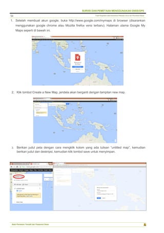 Pusat Pengolahan Data Kementerian Pekerjaan Umum dan Perumahan Rakyat
Balai Pemetaan Tematik dan Prasarana Dasar
54
1. Setelah membuat akun google, buka http://www.google.com/mymaps di browser (disarankan
menggunakan google chrome atau Mozilla firefox versi terbaru). Halaman utama Google My
Maps seperti di bawah ini.
2. Klik tombol Create a New Map, jendela akan berganti dengan tampilan new map.
3. Berikan judul peta dengan cara mengklik kolom yang ada tulisan “untitled map”, kemudian
berikan judul dan deskripsi, kemudian klik tombol save untuk menyimpan.
 