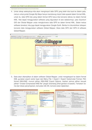 Pusat Pengolahan Data Kementerian Pekerjaan Umum dan Perumahan Rakyat
Balai Pemetaan Tematik dan Prasarana Dasar
55
4. Untuk tahap selanjutnya kita akan mengimport data GPS yang telah kita buat ke dalam peta,
namun untuk portal Google My Maps hanya mendukung import data spasial dalam format KML,
untuk itu, data GPS kita yang dalam format GPX harus kita konversi dahulu ke dalam format
KML. Kita dapat menggunakan software yang digunakan di sesi sebelumnya, yaitu Quantum
GIS dan Global Mapper untuk mengkonversi data GPX ke dalam format KML. Selain kedua
software tersebut, kita juga dapat menggunakan Google Earth. Berikut ini dicontohkan tahapan
konversi data menggunakan software Global Mapper. Buka data GPX dari GPS di software
Global Mapper.
5. Data akan ditampilkan di dalam software Global Mapper, untuk mengeksport ke dalam format
KML gunakan export vector layer dari Menu File > Export > Export Vector/Lidar Format. Pilih
format KML/KMZ, muncul pilihan KML/KMZ Export Options, biarkan semua pilihan kecuali
pilihan “Create Compressed KMZ file” jangan dicentang (lihat gambar di bawah). Tentukan na-
ma dan lokasi penyimpanan, kemudian klik OK, konversi akan dijalankan.
 