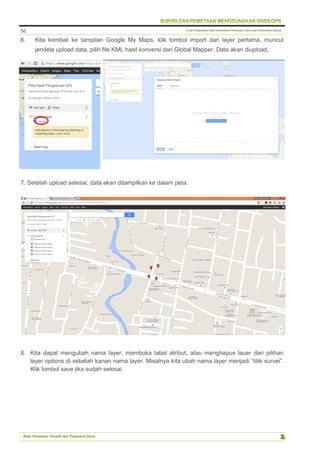 Pusat Pengolahan Data Kementerian Pekerjaan Umum dan Perumahan Rakyat
Balai Pemetaan Tematik dan Prasarana Dasar
56
6. Kita kembali ke tampilan Google My Maps, klik tombol import dari layer pertama, muncul
jendela upload data, pilih file KML hasil konversi dari Global Mapper. Data akan diupload.
7. Setelah upload selesai, data akan ditampilkan ke dalam peta.
8. Kita dapat mengubah nama layer, membuka tabel atribut, atau menghapus lauer dari pilihan
layer options di sebelah kanan nama layer. Misalnya kita ubah nama layer menjadi “titik survei”.
Klik tombol save jika sudah selesai.
 