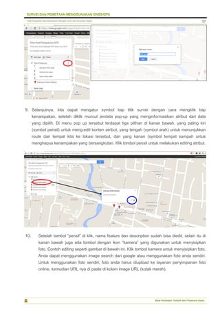 Pusat Pengolahan Data Kementerian Pekerjaan Umum dan Perumahan Rakyat
Balai Pemetaan Tematik dan Prasarana Dasar
57
9. Selanjutnya, kita dapat mengatur symbol tiap titik survei dengan cara mengklik tiap
kenampakan, setelah diklik muncul jendela pop-up yang menginformasikan atribut dari data
yang dipilih. Di menu pop up tersebut terdapat tiga pilihan di kanan bawah, yang paling kiri
(symbol pensil) untuk meng-edit konten atribut, yang tengah (symbol arah) untuk menunjukkan
route dari tempat kita ke lokasi tersebut, dan yang kanan (symbol tempat sampah untuk
menghapus kenampakan yang bersangkutan. Klik tombol pensil untuk melakukan editing atribut.
10. Setelah tombol “pensil” di klik, nama feature dan description sudah bisa diedit, selain itu di
kanan bawah juga ada tombol dengan ikon “kamera” yang digunakan untuk menyisipkan
foto. Contoh editing seperti gambar di bawah ini. Klik tombol kamera untuk menyisipkan foto.
Anda dapat menggunakan image search dari google atau menggunakan foto anda sendiri.
Untuk menggunakan foto sendiri, foto anda harus diupload ke layanan penyimpanan foto
online, kemudian URL nya di paste di kolom image URL (kotak merah).
 