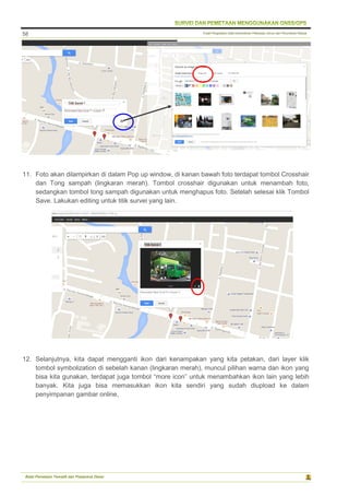 Pusat Pengolahan Data Kementerian Pekerjaan Umum dan Perumahan Rakyat
Balai Pemetaan Tematik dan Prasarana Dasar
58
11. Foto akan dilampirkan di dalam Pop up window, di kanan bawah foto terdapat tombol Crosshair
dan Tong sampah (lingkaran merah). Tombol crosshair digunakan untuk menambah foto,
sedangkan tombol tong sampah digunakan untuk menghapus foto. Setelah selesai klik Tombol
Save. Lakukan editing untuk titik survei yang lain.
12. Selanjutnya, kita dapat mengganti ikon dari kenampakan yang kita petakan, dari layer klik
tombol symbolization di sebelah kanan (lingkaran merah), muncul pilihan warna dan ikon yang
bisa kita gunakan, terdapat juga tombol “more icon” untuk menambahkan ikon lain yang lebih
banyak. Kita juga bisa memasukkan ikon kita sendiri yang sudah diupload ke dalam
penyimpanan gambar online,
 