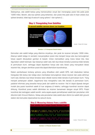 Pusat Pengolahan Data Kementerian Pekerjaan Umum dan Perumahan Rakyat
Balai Pemetaan Tematik dan Prasarana Dasar
3
Selanjutnya, ada satelit kedua yang memancarkan sinyal dan menangkap posisi kita pada jarak
12000 miles. Berarti, ada dua sphere yang terbentuk, dan posisi kita pasti ada di irisan antara dua
sphere tersebut, tidak lagi di seluruh ruang sphere 1 dan sphere 2. .
Gambar 1.3 Triangulasi Satelit Kedua
Kemudian ada satelit ketiga yang diterima sinyalnya, dan jarak ke receiver ternyata 13000 miles.
Adanya satelit ketiga ini semakin menyempitkan posisi kita menjadi hanya ada dua kemungkinan
lokasi seperti ditunjukkan gambar di bawah. Untuk memastikan yang mana lokasi kita, bisa
digunakan satelit keempat, tapi biasanya salah satu dari dua lokasi tersebut posisinya tidak berada
di permukaan bumi, sehingga dapat dipastikan hanya ada satu lokasi yang merupakan lokasi
receiver kita, dengan demikian posisi kita dapat ditentukan koordinatnya.
Dalam pembahasan tentang spheres yang dihasilkan oleh satelit GPS, tadi disebutkan bahwa
triangulasi titik kedua dan ketiga akan membatasi kemungkinan lokasi receiver dan pada akhirnya
nanti satu diantara dua lokasi tersebut akan ditolak karena tidak berada di permukaan bumi. Yang
menjadi pertanyaan adalah, bagaimana bisa mengetahui satu titik berada di permukaan bumi,
padahal informasi yang tersedia hanya jarak dari satelit ke receiver. Hal ini dapat dijawab dengan
mudah jika posisi koordinat satelit di luar angkasa di ketahui, sehingga koordinat receiver dapat
dihitung. Koordinat posisi satelit dikirimkan ke receiver bersamaan dengan sinyal GPS. Posisi
koordinat dan ketinggian satelit sendiri, serta aspek-aspek pemeliharaan satelit dan perubahan orbit
dikontrol oleh Ground Stations. Setiap ada perubahan data satelit akan dikirim ke satelit oleh ground
station dan kemudian dipancarkan ke seluruh dunia.
Gambar 1.5 Pseudo Random Code
Sumber : Trimble GPS Tutorial
Sumber : Trimble GPS Tutorial
 