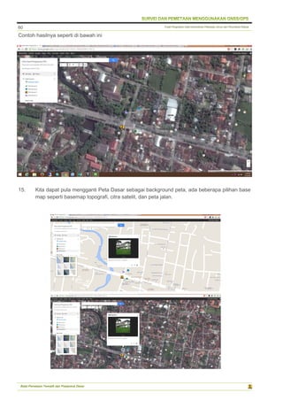 Pusat Pengolahan Data Kementerian Pekerjaan Umum dan Perumahan Rakyat
Balai Pemetaan Tematik dan Prasarana Dasar
60
Contoh hasilnya seperti di bawah ini
15. Kita dapat pula mengganti Peta Dasar sebagai background peta, ada beberapa pilihan base
map seperti basemap topografi, citra satelit, dan peta jalan.
 