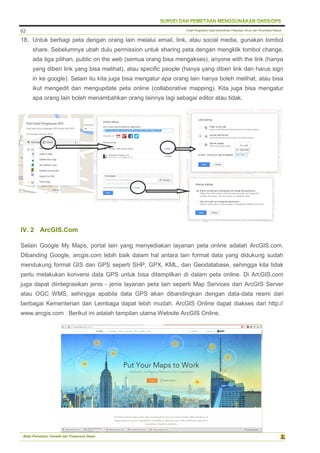 Pusat Pengolahan Data Kementerian Pekerjaan Umum dan Perumahan Rakyat
Balai Pemetaan Tematik dan Prasarana Dasar
62
18. Untuk berbagi peta dengan orang lain melalui email, link, atau social media, gunakan tombol
share. Sebelumnya ubah dulu permission untuk sharing peta dengan mengklik tombol change,
ada tiga pilihan, public on the web (semua orang bisa mengakses), anyone with the link (hanya
yang diberi link yang bisa melihat), atau specific people (hanya yang diberi link dan harus sign
in ke google). Selain itu kita juga bisa mengatur apa orang lain hanya boleh melihat, atau bisa
ikut mengedit dan mengupdate peta online (collaborative mapping). Kita juga bisa mengatur
apa orang lain boleh menambahkan orang lainnya lagi sebagai editor atau tidak.
IV. 2 ArcGIS.Com
Selain Google My Maps, portal lain yang menyediakan layanan peta online adalah ArcGIS.com.
Dibanding Google, arcgis.com lebih baik dalam hal antara lain format data yang didukung sudah
mendukung format GIS dan GPS seperti SHP, GPX, KML, dan Geodatabase, sehingga kita tidak
perlu melakukan konversi data GPS untuk bisa ditampilkan di dalam peta online. Di ArcGIS.com
juga dapat diintegrasikan jenis - jenis layanan peta lain seperti Map Services dari ArcGIS Server
atau OGC WMS, sehingga apabila data GPS akan dibandingkan dengan data-data resmi dari
berbagai Kementerian dan Lembaga dapat lebih mudah. ArcGIS Online dapat diakses dari http://
www.arcgis.com . Berikut ini adalah tampilan utama Website ArcGIS Online.
 