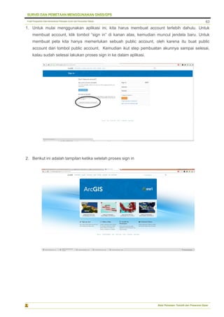 Pusat Pengolahan Data Kementerian Pekerjaan Umum dan Perumahan Rakyat
Balai Pemetaan Tematik dan Prasarana Dasar
63
1. Untuk mulai menggunakan aplikasi ini, kita harus membuat account terlebih dahulu. Untuk
membuat account, klik tombol “sign in” di kanan atas, kemudian muncul jendela baru. Untuk
membuat peta kita hanya memerlukan sebuah public account, oleh karena itu buat public
account dari tombol public account, Kemudian ikut step pembuatan akunnya sampai selesai,
kalau sudah selesai lakukan proses sign in ke dalam aplikasi.
2. Berikut ini adalah tampilan ketika setelah proses sign in
 
