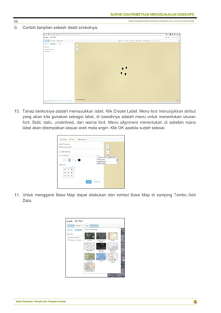 Pusat Pengolahan Data Kementerian Pekerjaan Umum dan Perumahan Rakyat
Balai Pemetaan Tematik dan Prasarana Dasar
66
9. Contoh tampilan setelah diedit simbolnya.
10. Tahap berikutnya adalah memasukkan label, Klik Create Label. Menu text menunjukkan atribut
yang akan kita gunakan sebagai label, di bawahnya adalah menu untuk menentukan ukuran
font, Bold, italic, underlined, dan warna font. Menu alignment menentukan di sebelah mana
label akan ditempatkan sesuai arah mata angin. Klik OK apabila sudah selesai.
11. Untuk mengganti Base Map dapat dilakukan dari tombol Base Map di samping Tombo Add
Data.
 