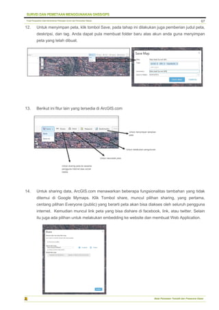 Pusat Pengolahan Data Kementerian Pekerjaan Umum dan Perumahan Rakyat
Balai Pemetaan Tematik dan Prasarana Dasar
67
12. Untuk menyimpan peta, klik tombol Save, pada tahap ini dilakukan juga pemberian judul peta,
deskripsi, dan tag. Anda dapat pula membuat folder baru atas akun anda guna menyimpan
peta yang telah dibuat.
13. Berikut ini fitur lain yang tersedia di ArcGIS.com
14. Untuk sharing data, ArcGIS.com menawarkan beberapa fungsionalitas tambahan yang tidak
ditemui di Google Mymaps. Klik Tombol share, muncul pilihan sharing, yang pertama,
centang pilihan Everyone (public) yang berarti peta akan bisa diakses oleh seluruh pengguna
internet. Kemudian muncul link peta yang bisa dishare di facebook, link, atau twitter. Selain
itu juga ada pilihan untuk melakukan embedding ke website dan membuat Web Application.
Untuk sharing peta ke sesama
pengguna internet atau social
media
Untuk mencetak peta
Untuk melakukan pengukuran
Untuk menyimpan tampilan
peta
 