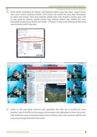 Pusat Pengolahan Data Kementerian Pekerjaan Umum dan Perumahan Rakyat
Balai Pemetaan Tematik dan Prasarana Dasar
68
15. Untuk pilihan embedding ke website, ada beberapa pilihan yang bisa diatur, seperti ukuran
peta, zoom control, basemap selector, home button dan pilihan lain yang akan dimasukkan
ke dalam peta embed. Hasil yang diperoleh adalah baris code (lingkaran merah) yang nanti
di copy paste ke halaman website pribadi, blog, website instansi atau website lain untuk
mempublikasi peta di luar ArcGIS.com sendiri. Di bawah ini ada contoh Webmap Embed yang
saya lampirkan dalam blog saya.
16. Selain itu kita juga dapat membuat web application dari Peta kita di ArcGIS.com untuk
dipublish, baik di ArcGIS.com kita maupun di-download untuk ditampilkan di server kita sendiri.
Web Application yang di-download bahkan bisa di-coding ulang untuk membuat webGIS baru
yang sesuai dengan kebutuhan kita sendiri.
 