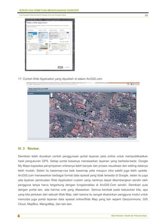 Pusat Pengolahan Data Kementerian Pekerjaan Umum dan Perumahan Rakyat
Balai Pemetaan Tematik dan Prasarana Dasar
69
17. Contoh Web Application yang dipublish di dalam ArcGIS.com
IV. 3 Review.
Demikian telah diuraikan contoh penggunaan portal layanan peta online untuk mempublikasikan
hasil pengukuran GPS. Setiap portal biasanya menawarkan layanan yang berbeda-beda. Google
My Maps kapasitas penyimpanan onlinenya lebih banyak dan proses visualisasi dan editing datanya
lebih mudah, Selain itu basemap-nya baik basemap peta maupun citra satelit juga lebih update.
ArcGIS.com menawarkan berbagai format data spasial yang tidak tersedia di Google, selain itu juga
ada layanan pembuatan Web Application custom yang nantinya dapat dikembangkan sendiri oleh
pengguna tanpa harus tergantung dengan fungsionalitas di ArcGIS.Com sendiri. Demikian pula
dengan portal lain, ada hal-hal unik yang ditawarkan. Semua kembali pada kebutuhan kita, apa
yang kita perlukan dari sebuah Web Map, oleh karena itu sangat disarankan pengguna modul untuk
mencoba juga portal layanan data spasial online/Web Map yang lain seperti Geocommons, GIS
Cloud, MapBox, MangoMap, dan lain-lain.
 