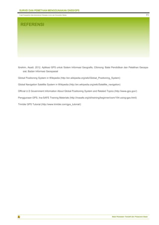 Pusat Pengolahan Data Kementerian Pekerjaan Umum dan Perumahan Rakyat
Balai Pemetaan Tematik dan Prasarana Dasar
71
REFERENSI
Ibrahim, Asadi. 2012. Aplikasi GPS untuk Sistem Informasi Geografis, Cibinong: Balai Pendidikan dan Pelatihan Geospa-
sial, Badan Informasi Geospasial
Global Positioning System in Wikipedia (http://en.wikipedia.org/wiki/Global_Positioning_System)
Global Navigation Satellite System in Wikipedia (http://en.wikipedia.org/wiki/Satellite_navigation)
Official U.S Government Information About Global Positioning System and Related Topics (http://www.gps.gov/)
Penggunaan GPS, Ina-SAFE Training Materials (http://inasafe.org/id/training/beginner/osm/104-using-gps.html)
Trimble GPS Tutorial (http://www.trimble.com/gps_tutorial/)
 