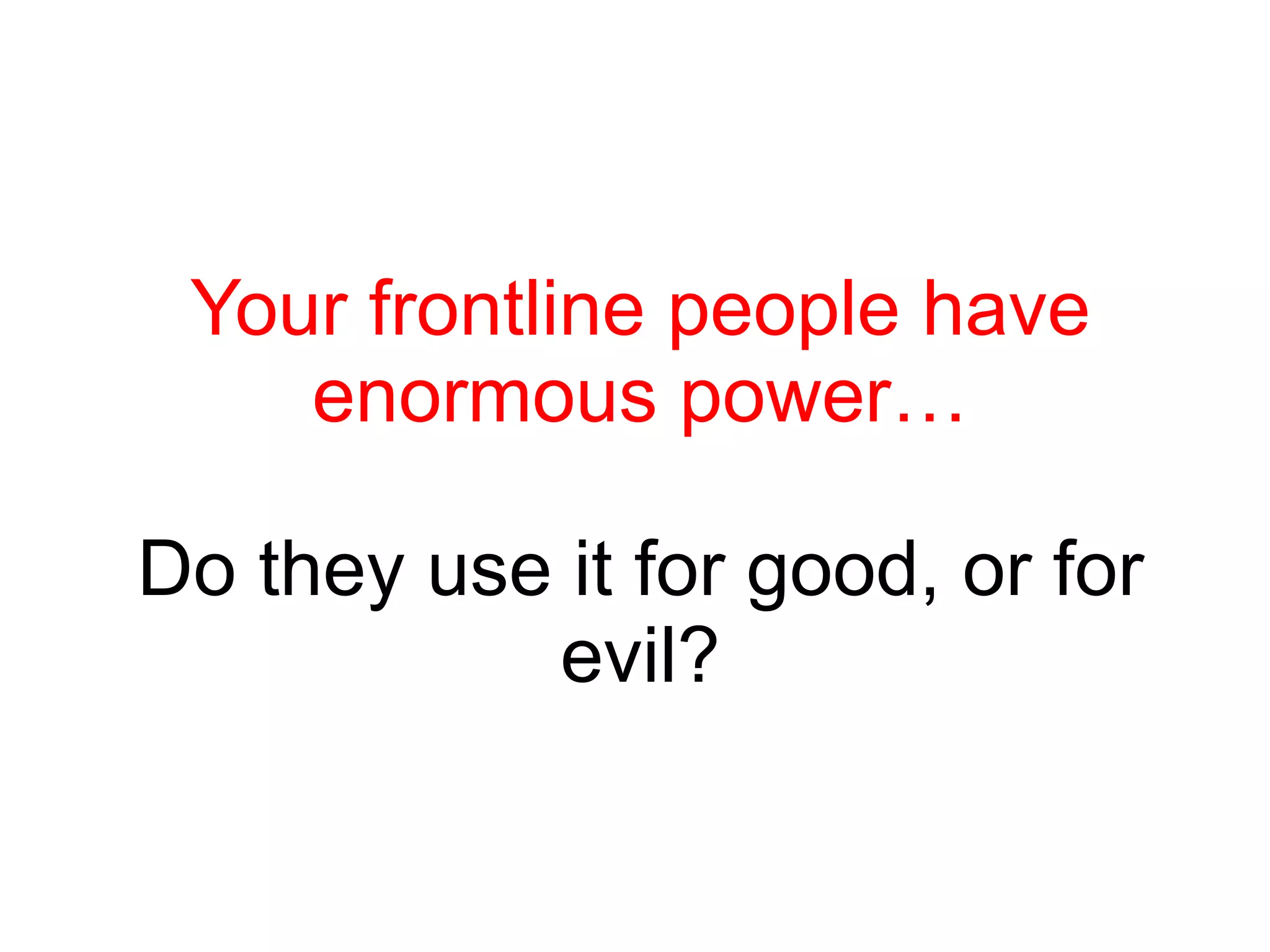 Your frontline people have enormous power… Do they use it for good, or for evil? 