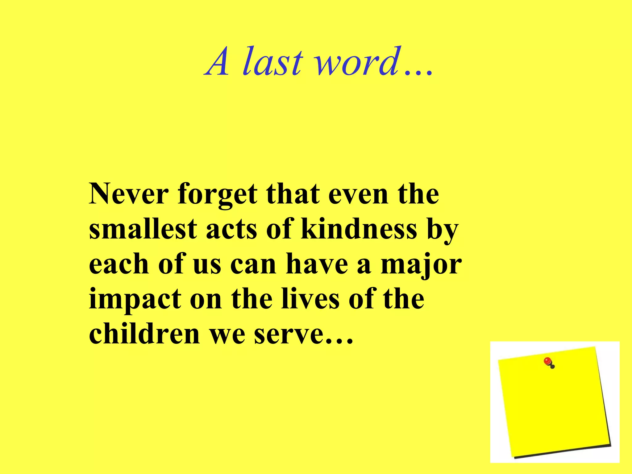 A last word… Never forget that even the smallest acts of kindness by each of us can have a major impact on the lives of the children we serve… 