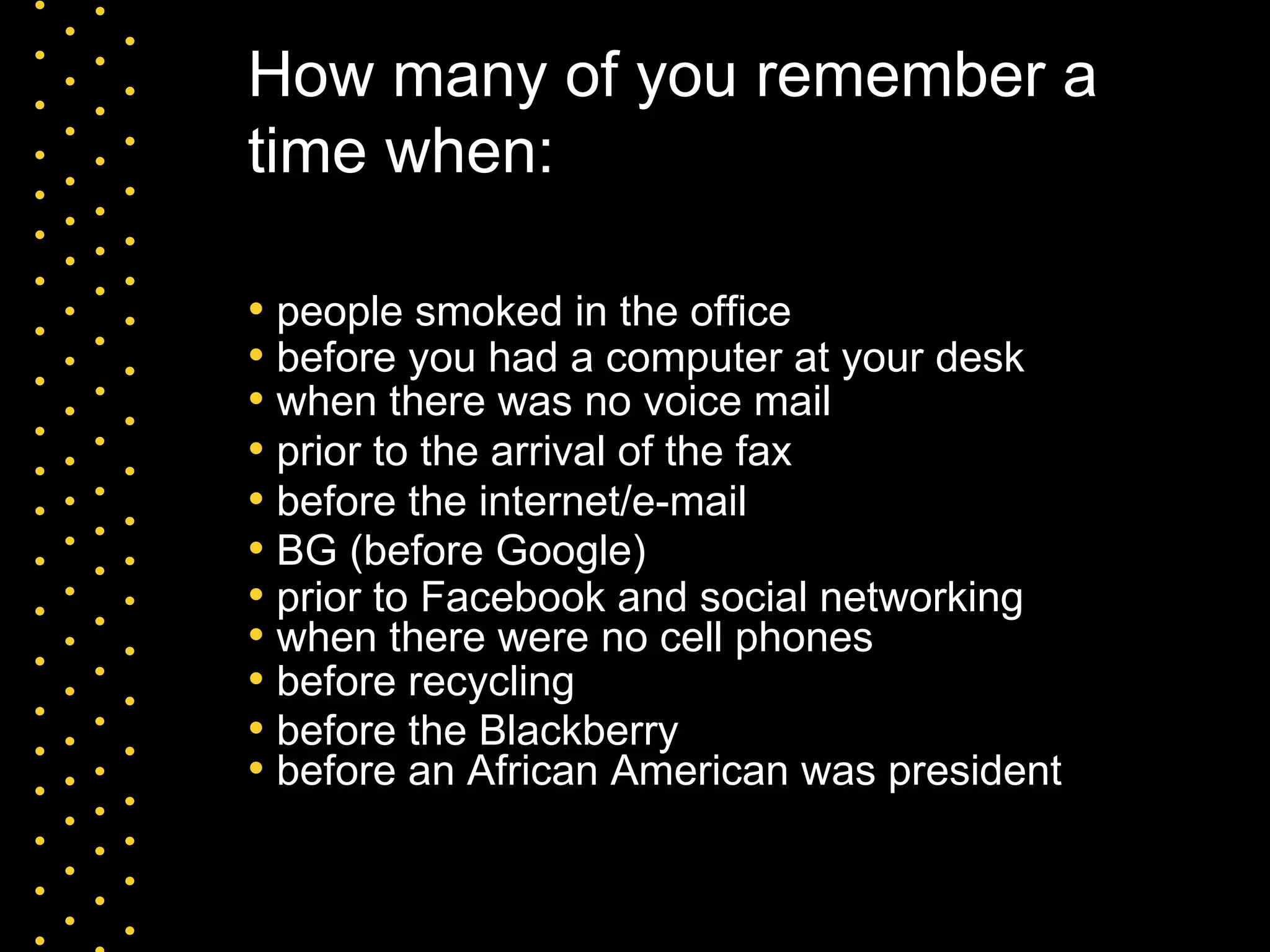 How many of you remember a time when: people smoked in the office before you had a computer at your desk prior to the arrival of the fax when there was no voice mail when there were no cell phones before the internet/e-mail BG (before Google) before the Blackberry prior to Facebook and social networking before an African American was president before recycling 