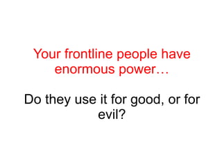 Your frontline people have enormous power… Do they use it for good, or for evil? 
