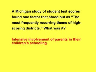 A Michigan study of student test scores found one factor that stood out as “The most frequently recurring theme of high-scoring districts.” What was it? Intensive involvement of parents in their children’s schooling. 