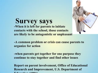 Survey says -When it is left for parents to initiate  contacts with the school, those contacts  are likely to be antagonistic or unpleasant -A common problem or crisis can cause parents to organize for action  -when parents get together for one purpose they continue to stay together and find other issues Report on parent involvement, Office of Educational Research and Improvement, U.S. Department of Education (1991)  