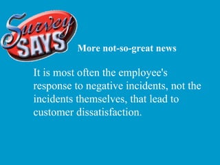 More not-so-great news It is most often the employee's response to negative incidents, not the incidents themselves, that lead to customer dissatisfaction. 