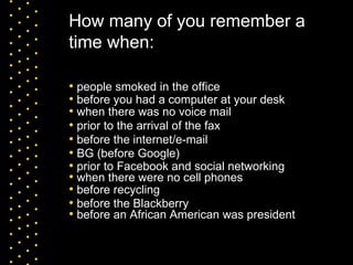 How many of you remember a time when: people smoked in the office before you had a computer at your desk prior to the arrival of the fax when there was no voice mail when there were no cell phones before the internet/e-mail BG (before Google) before the Blackberry prior to Facebook and social networking before an African American was president before recycling 