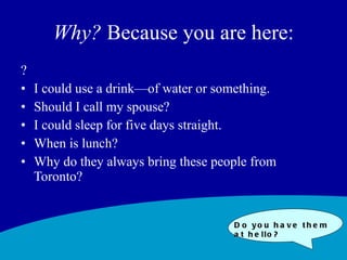 Why?  Because you are here: ? I could use a drink—of water or something.  Should I call my spouse? I could sleep for five days straight. When is lunch? Why do they always bring these people from Toronto? Do you have them at hello? 