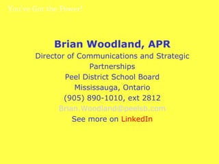 You’ve Got the Power!  Brian Woodland, APR Director of Communications and Strategic Partnerships Peel District School Board Mississauga, Ontario (905) 890-1010, ext 2812 [email_address] See more on  LinkedIn 
