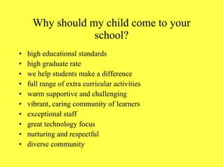 Why should my child come to your school? high educational standards high graduate rate we help students make a difference full range of extra curricular activities warm supportive and challenging vibrant, caring community of learners exceptional staff great technology focus nurturing and respectful diverse community 
