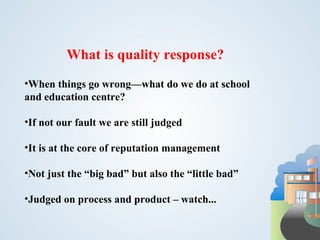 What is quality response? When things go wrong—what do we do at school and education centre? If not our fault we are still judged It is at the core of reputation management Not just the “big bad” but also the “little bad” Judged on process and product – watch... 