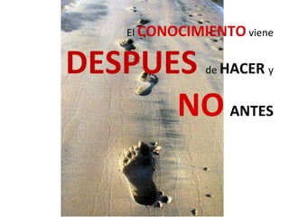 El CONOCIMIENTO viene
DESPUES de HACER y
NO ANTES
 