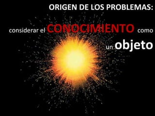 ORIGEN DE LOS PROBLEMAS:
considerar el CONOCIMIENTO como
un objeto
 
