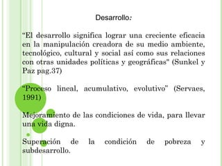 Desarrollo: “ El desarrollo significa lograr una creciente eficacia en la manipulación creadora de su medio ambiente, tecnológico, cultural y social así como sus relaciones con otras unidades políticas y geográficas" (Sunkel y Paz pag.37) “ Proceso lineal, acumulativo, evolutivo” (Servaes, 1991) Mejoramiento de las condiciones de vida, para llevar una vida digna. Superación de la condición de pobreza y subdesarrollo. 