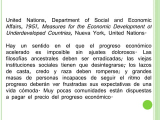 United Nations, Department of Social and Economic Affairs, 1951,  Measures for the Economic Development of Underdeveloped Countries,  Nueva York, United Nations. Hay un sentido en el que el progreso económico acelerado es imposible sin ajustes dolorosos. Las filosofías ancestrales deben ser erradicadas; las viejas instituciones sociales tienen que desintegrarse; los lazos de casta, credo y raza deben romperse; y grandes masas de personas incapaces de seguir el ritmo del progreso deberán ver frustradas sus expectativas de una vida cómoda. Muy pocas comunidades están dispuestas a pagar el precio del progreso económico. 