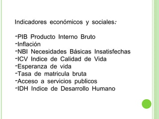 Indicadores económicos y sociales: PIB Producto Interno Bruto Inflación NBI Necesidades Básicas Insatisfechas ICV Indice de Calidad de Vida  Esperanza de vida Tasa de matricula bruta Acceso a servicios publicos IDH Indice de Desarrollo Humano 