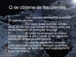 Q se obtiene de los clientes   1.                  Cien clientes satisfechos producen 25 nuevos clientes 2.                  Por cada queja recibida, existen otros 20 clientes que opinan lo mismo pero que no se molestan en presentar la queja. 3.                  El coste de conseguir un nuevo cliente equivale a cinco veces el de mantener satisfecho al que ya está ganado. 4.                  Un cliente satisfecho comenta como promedio su buena experiencia a otras tres personas, en tanto que uno insatisfecho lo hace con nueve. 