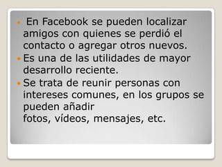   En Facebook se pueden localizar
  amigos con quienes se perdió el
  contacto o agregar otros nuevos.
 Es una de las utilidades de mayor
  desarrollo reciente.
 Se trata de reunir personas con
  intereses comunes, en los grupos se
  pueden añadir
  fotos, vídeos, mensajes, etc.
 