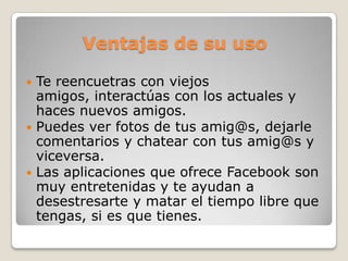 Ventajas de su uso

 Te reencuetras con viejos
  amigos, interactúas con los actuales y
  haces nuevos amigos.
 Puedes ver fotos de tus amig@s, dejarle
  comentarios y chatear con tus amig@s y
  viceversa.
 Las aplicaciones que ofrece Facebook son
  muy entretenidas y te ayudan a
  desestresarte y matar el tiempo libre que
  tengas, si es que tienes.
 