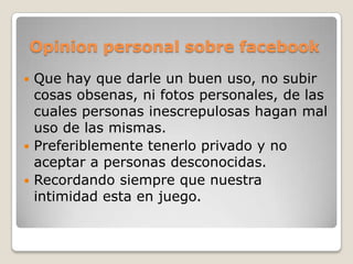 Opinion personal sobre facebook
 Que hay que darle un buen uso, no subir
  cosas obsenas, ni fotos personales, de las
  cuales personas inescrepulosas hagan mal
  uso de las mismas.
 Preferiblemente tenerlo privado y no
  aceptar a personas desconocidas.
 Recordando siempre que nuestra
  intimidad esta en juego.
 